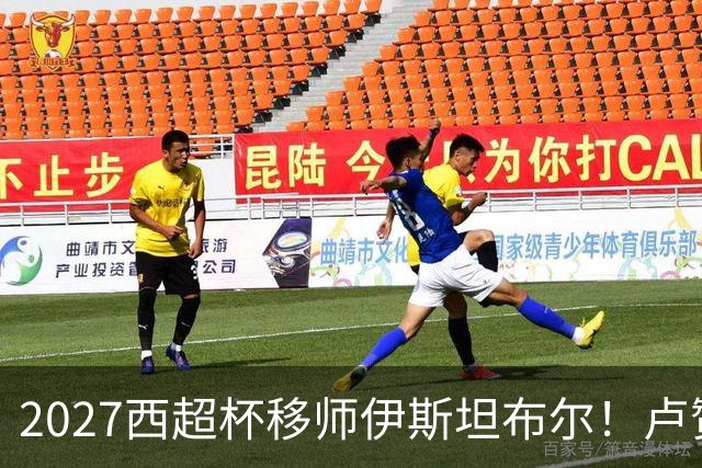 2027西超杯移师伊斯坦布尔！卢赞：西超杯潜在受众超过一亿人